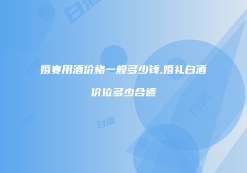 婚宴用酒价格一般多少钱,婚礼白酒价位多少合适
