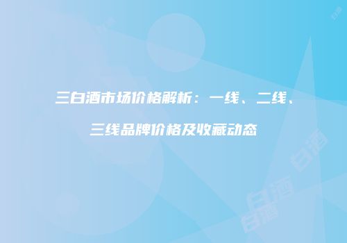 三白酒市场价格解析：一线、二线、三线品牌价格及收藏动态