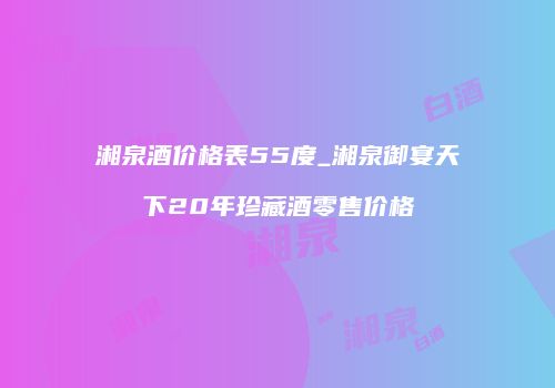 湘泉酒价格表55度_湘泉御宴天下20年珍藏酒零售价格