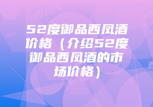 52度御品西凤酒价格（介绍52度御品西凤酒的市场价格）
