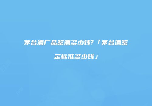 茅台酒厂品鉴酒多少钱?「茅台酒鉴定标准多少钱」
