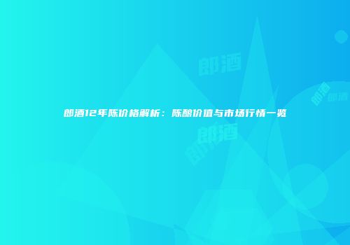 郎酒12年陈价格解析：陈酿价值与市场行情一览