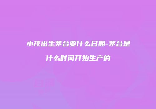 小孩出生茅台要什么日期-茅台是什么时间开始生产的