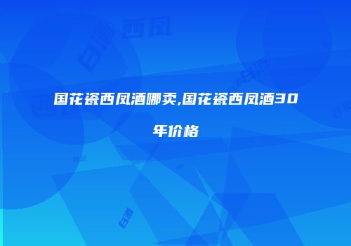国花瓷西凤酒哪卖,国花瓷西凤酒30年价格