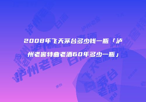 2008年飞天茅台多少钱一瓶「泸州老窖特曲老酒60年多少一瓶」