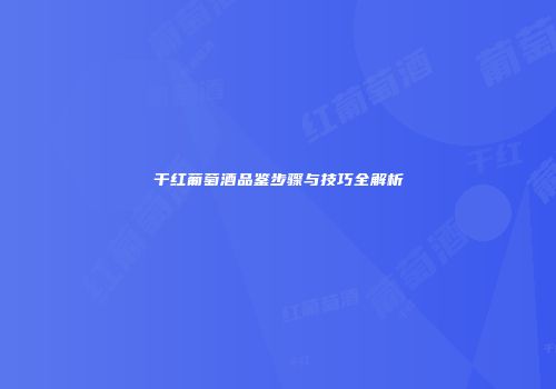 干红葡萄酒品鉴步骤与技巧全解析