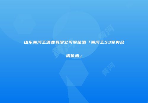 山东黄河王酒业有限公司军航酒「黄河王53军内名酒价格」