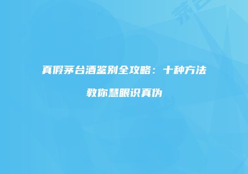 真假茅台酒鉴别全攻略：十种方法教你慧眼识真伪