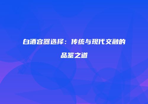 白酒容器选择：传统与现代交融的品鉴之道