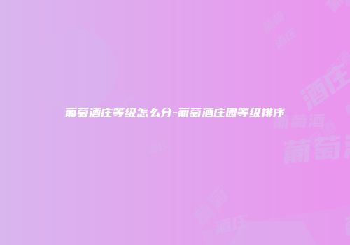 葡萄酒庄等级怎么分-葡萄酒庄园等级排序