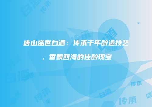 唐山盛世白酒：传承千年酿造技艺，香飘四海的佳酿瑰宝