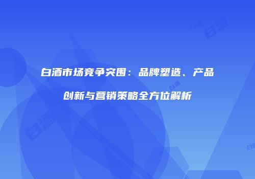 白酒市场竞争突围：品牌塑造、产品创新与营销策略全方位解析