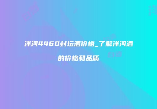 洋河4460封坛酒价格_了解洋河酒的价格和品质