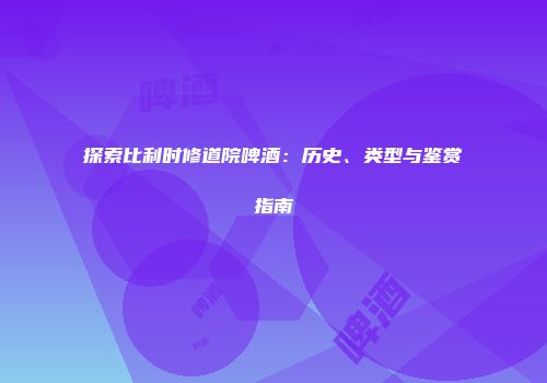 探索比利时修道院啤酒：历史、类型与鉴赏指南