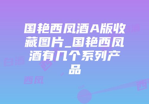 国艳西凤酒A版收藏图片_国艳西凤酒有几个系列产品