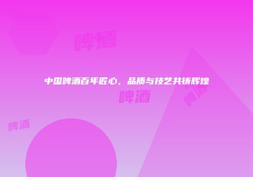 中国啤酒百年匠心，品质与技艺共铸辉煌