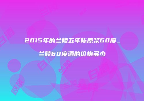 2015年的兰陵五年陈原浆60度_兰陵60度酒的价格多少