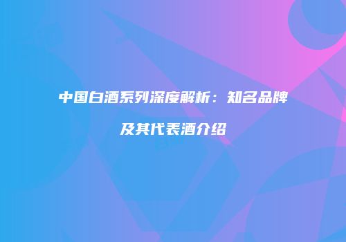 中国白酒系列深度解析：知名品牌及其代表酒介绍