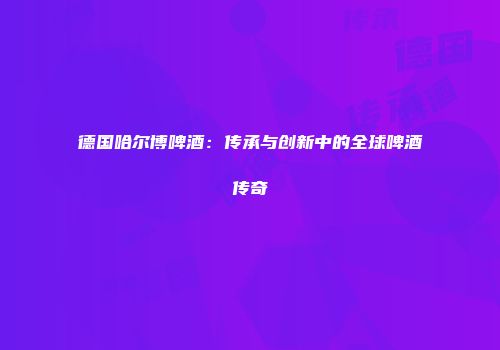 德国哈尔博啤酒：传承与创新中的全球啤酒传奇
