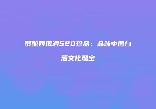 醇酿西凤酒520珍品：品味中国白酒文化瑰宝