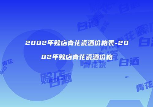 2002年赊店青花瓷酒价格表-2002年赊店青花瓷酒价格