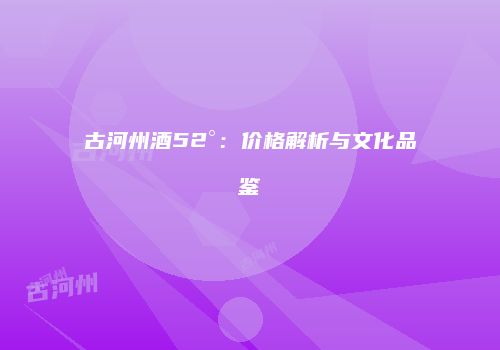 古河州酒52°：价格解析与文化品鉴