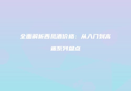 全面解析西凤酒价格：从入门到高端系列盘点