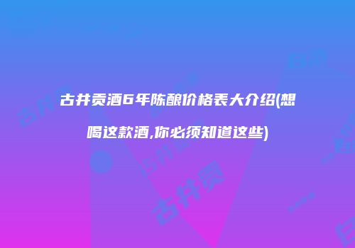 古井贡酒6年陈酿价格表大介绍(想喝这款酒,你必须知道这些)