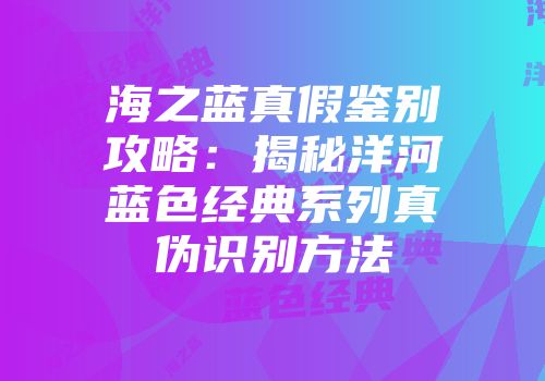 海之蓝真假鉴别攻略：揭秘洋河蓝色经典系列真伪识别方法