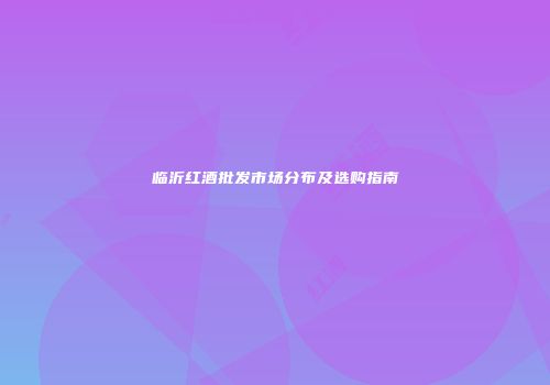 临沂红酒批发市场分布及选购指南