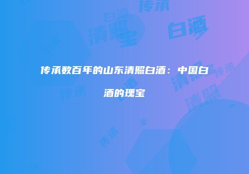 传承数百年的山东清照白酒：中国白酒的瑰宝