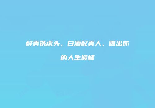 醉美铁虎头，白酒配美人，喝出你的人生巅峰