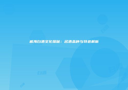 威海白酒文化探秘：名酒品种与特色解析