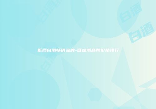 低档白酒畅销品牌-低端酒品牌价格排行