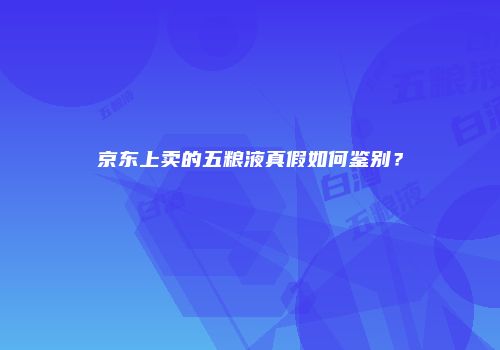 京东上卖的五粮液真假如何鉴别？