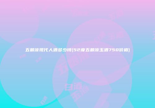 五粮液现代人酒多少钱(52度五粮液玉酒750价格)