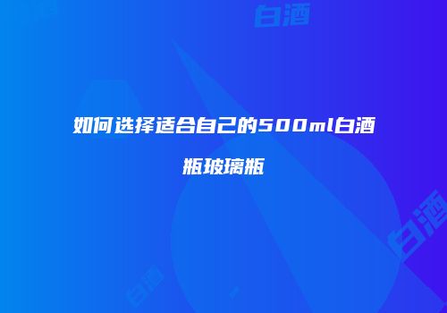 如何选择适合自己的500ml白酒瓶玻璃瓶