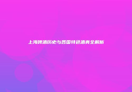 上海啤酒历史与各国特色酒类全解析