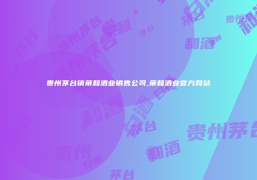 贵州茅台镇荣和酒业销售公司,荣和酒业官方网站