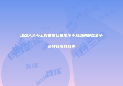 法国人头马上好香槟白兰地你不知道的那些奢华品牌背后的故事
