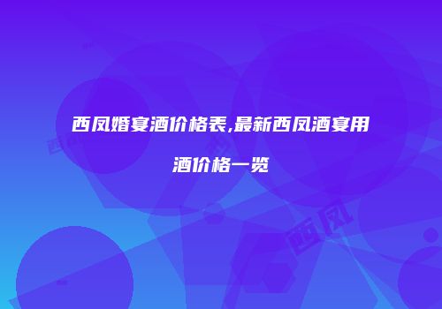 西凤婚宴酒价格表,最新西凤酒宴用酒价格一览