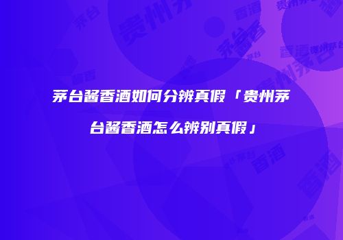 茅台酱香酒如何分辨真假「贵州茅台酱香酒怎么辨别真假」