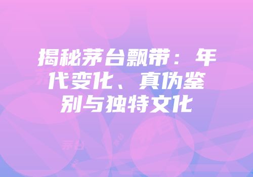 揭秘茅台飘带：年代变化、真伪鉴别与独特文化