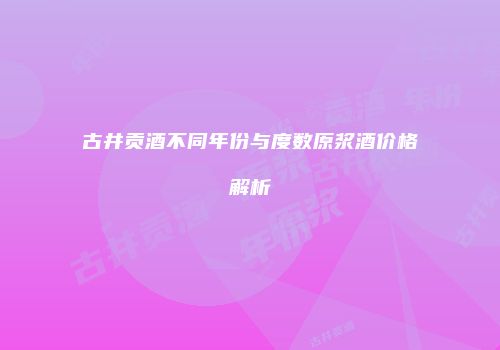 古井贡酒不同年份与度数原浆酒价格解析