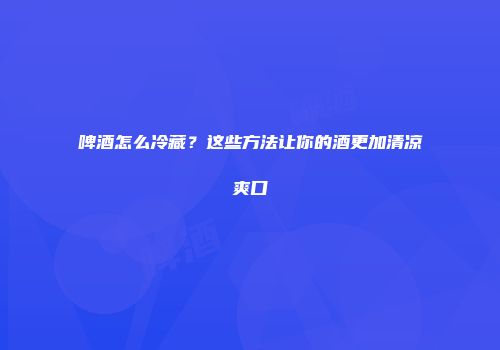 啤酒怎么冷藏？这些方法让你的酒更加清凉爽口