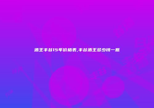 酒王丰谷15年价格表,丰谷酒王多少钱一瓶
