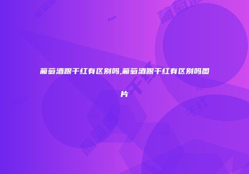 葡萄酒跟干红有区别吗,葡萄酒跟干红有区别吗图片