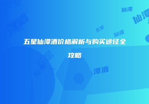 五星仙潭酒价格解析与购买途径全攻略