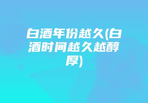 白酒年份越久(白酒时间越久越醇厚)
