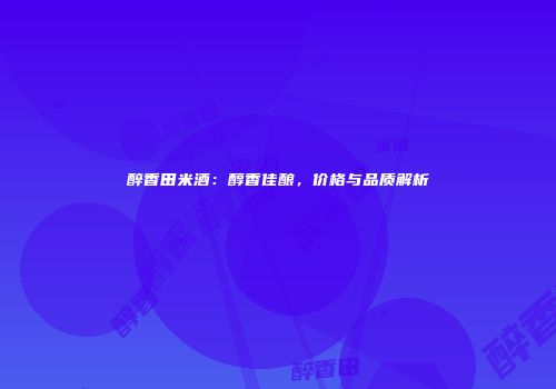 醉香田米酒：醇香佳酿，价格与品质解析